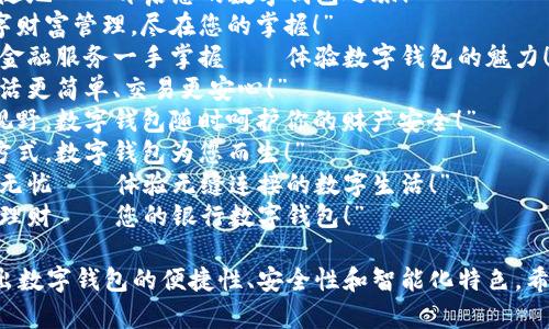以下是一些银行数字钱包的宣传语示例，您可以根据需要进行调整和修改：

1. “轻松支付，随时随地——开启您的数字钱包之旅！”
2. “安全便捷的数字财富管理，尽在您的掌握！”
3. “只需轻点，所有金融服务一手掌握——体验数字钱包的魅力！”
4. “数字钱包，让生活更简单、交易更安心！”
5. “开阔你的支付视野，数字钱包随时呵护你的财产安全！”
6. “掌握未来支付方式，数字钱包为您而生！”
7. “从今往后，支付无忧——体验无缝连接的数字生活！”
8. “一键支付，智慧理财——您的银行数字钱包！”

这些宣传语旨在突出数字钱包的便捷性、安全性和智能化特色。希望能对您有所帮助！